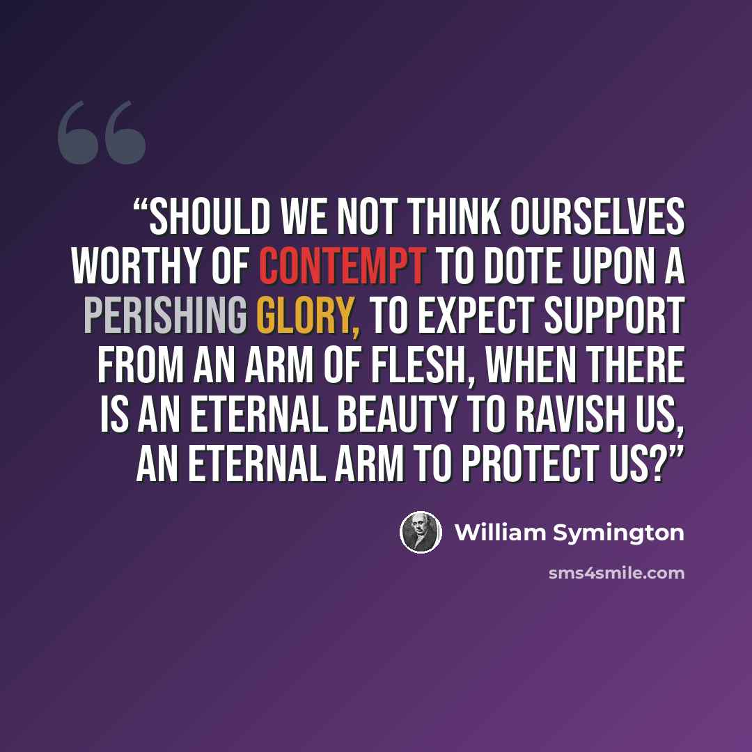 “Should we not think ourselves worthy of contempt to dote upon a perishing glory, to expect support from an arm of flesh, when there is an eternal beauty to ravish us, an eternal arm to protect us?” quote by William Symington