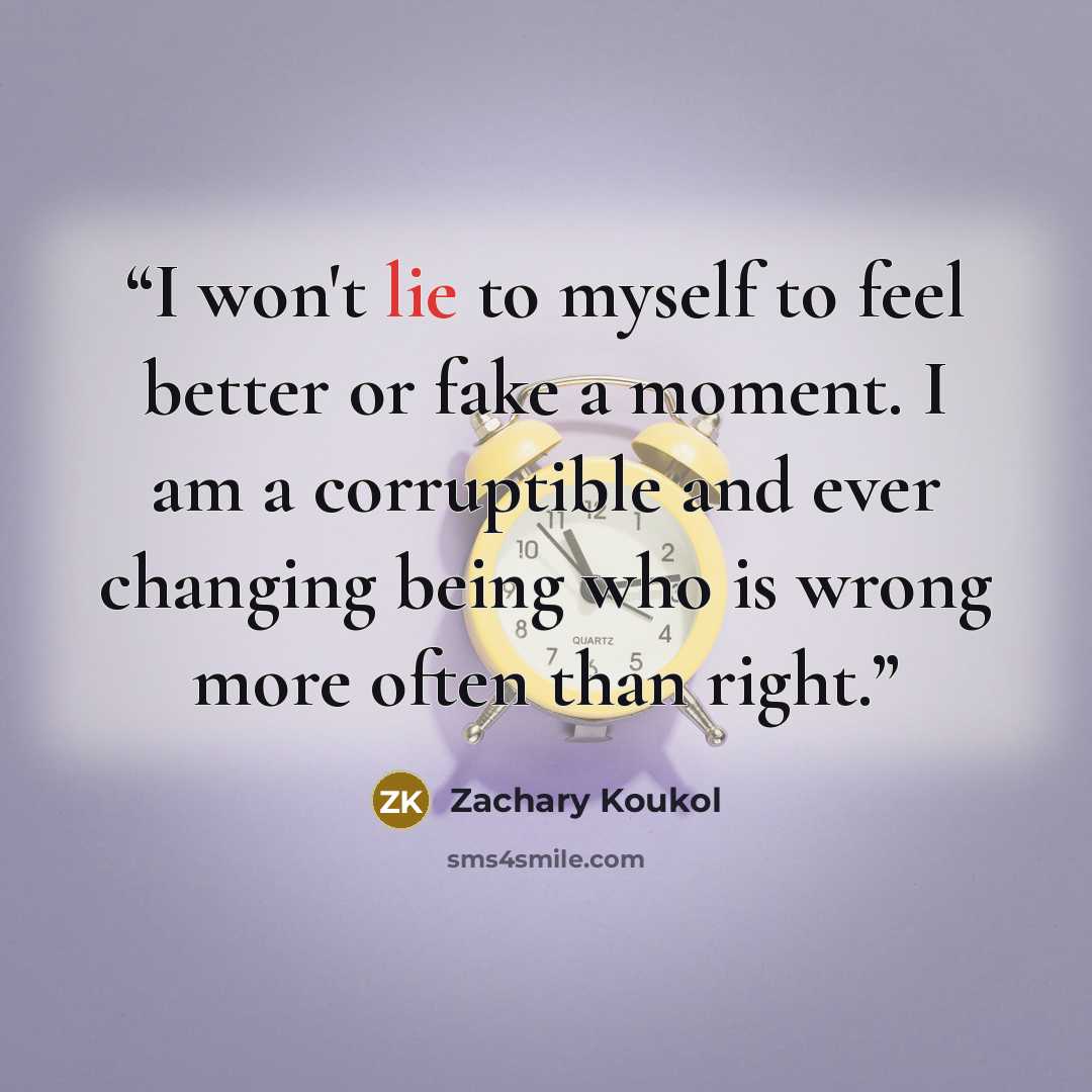 “I won't lie to myself to feel better or fake a moment. I am a corruptible and ever changing being who is wrong more often than right.” quote by Zachary Koukol