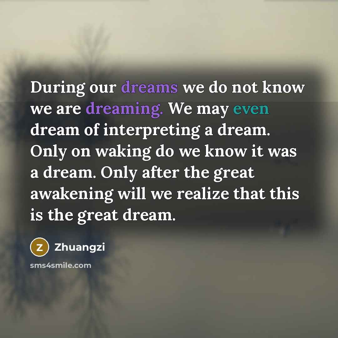 “During our dreams we do not know we are dreaming. We may even dream of interpreting a dream. Only on waking do we know it was a dream. Only after the great awakening will we realize that this is the great dream.” quote by Zhuangzi