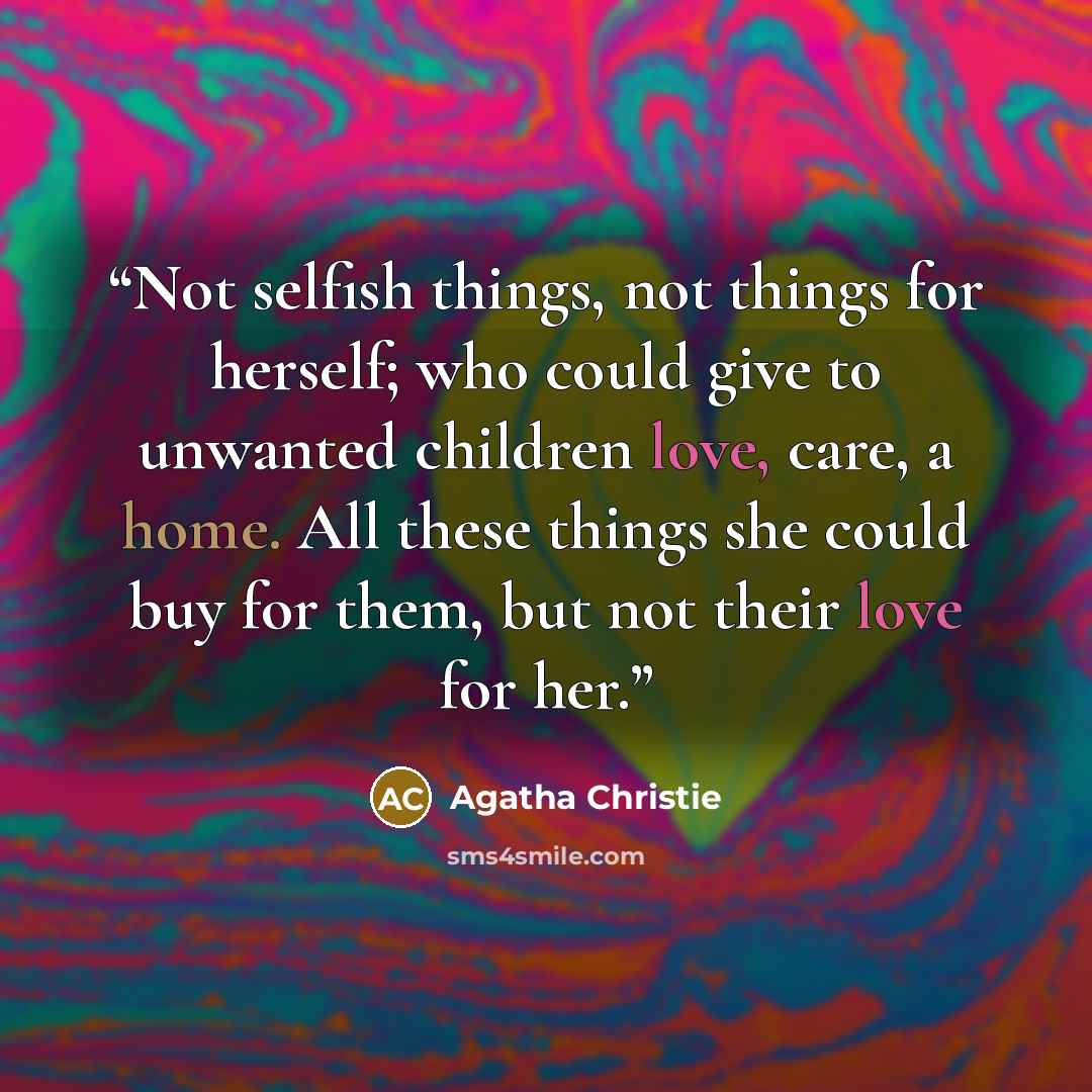 “Not selfish things, not things for herself; who could give to unwanted children love, care, a home. All these things she could buy for them, but not their love for her.” quote by Agatha Christie