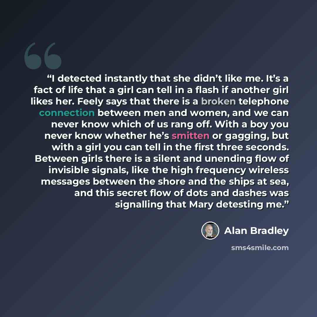 “I detected instantly that she didn’t like me. It’s a fact of life that a girl can tell in a flash if another girl likes her. Feely says that there is a broken telephone connection between men and women, and we can never know which of us rang off. With a boy you never know whether he’s smitten or…” quote by Alan Bradley