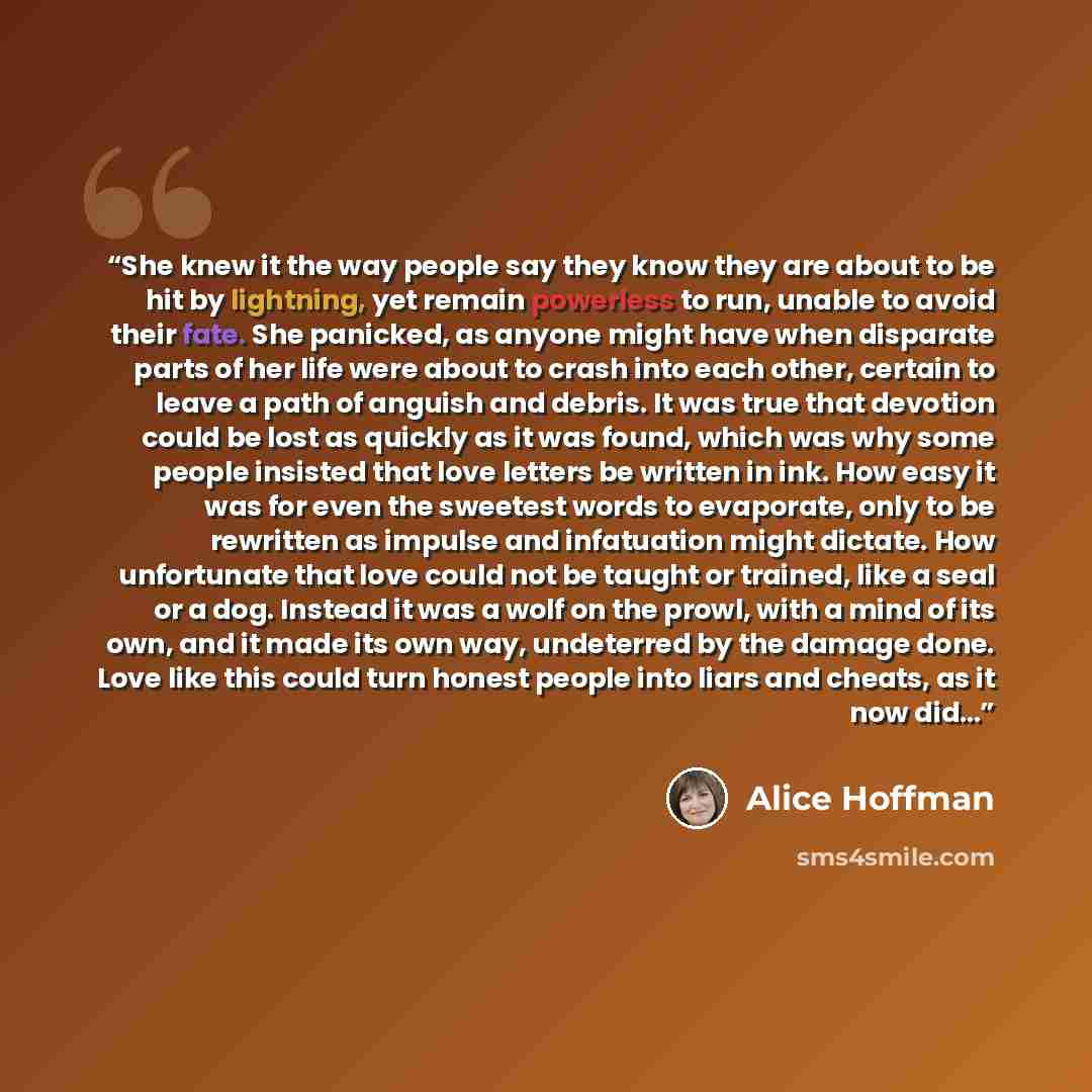 “She knew it the way people say they know they are about to be hit by lightning, yet remain powerless to run, unable to avoid their fate. She panicked, as anyone might have when disparate parts of her life were about to crash into each other, certain to leave a path of anguish and debris. It was…” quote by Alice Hoffman