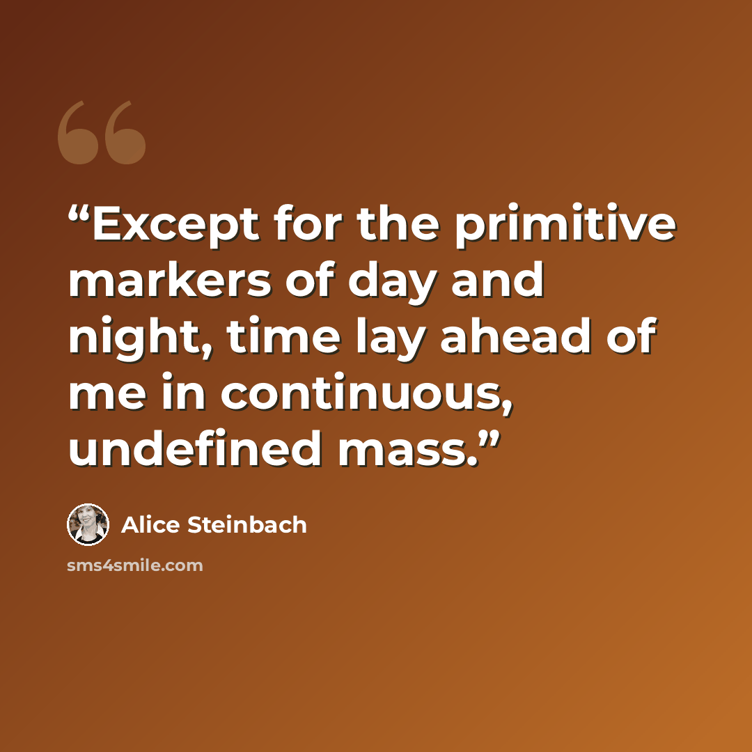 “Except for the primitive markers of day and night, time lay ahead of me in continuous, undefined mass.” quote by Alice Steinbach