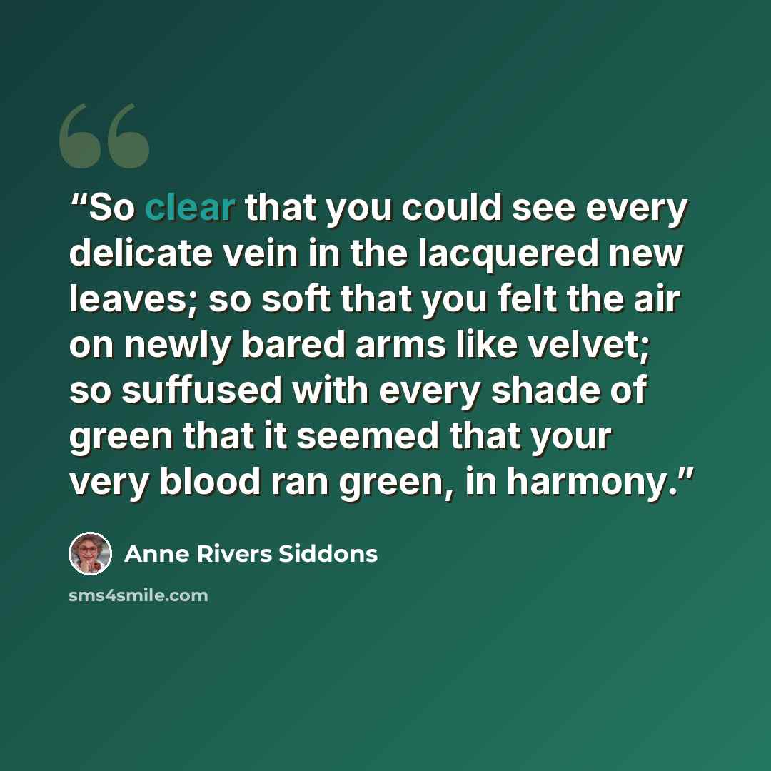 “So clear that you could see every delicate vein in the lacquered new leaves; so soft that you felt the air on newly bared arms like velvet; so suffused with every shade of green that it seemed that your very blood ran green, in harmony.” quote by Anne Rivers Siddons