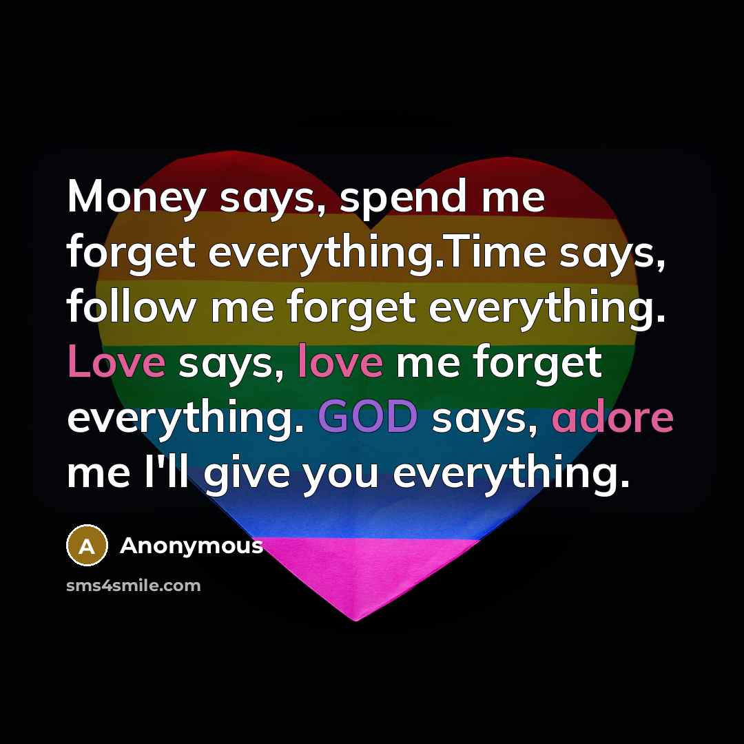 “Money says, spend me forget everything.Time says, follow me forget everything. Love says, love me forget everything. GOD says, adore me I'll give you everything.” quote by Anonymous