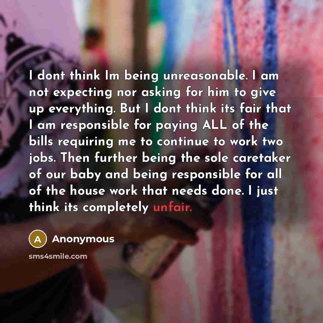 “I dont think Im being unreasonable. I am not expecting nor asking for him to give up everything. But I dont think its fair that I am responsible for paying ALL of the bills requiring me to continue to work two jobs. Then further being the sole caretaker of our baby and being responsible for all of…” quote by Anonymous