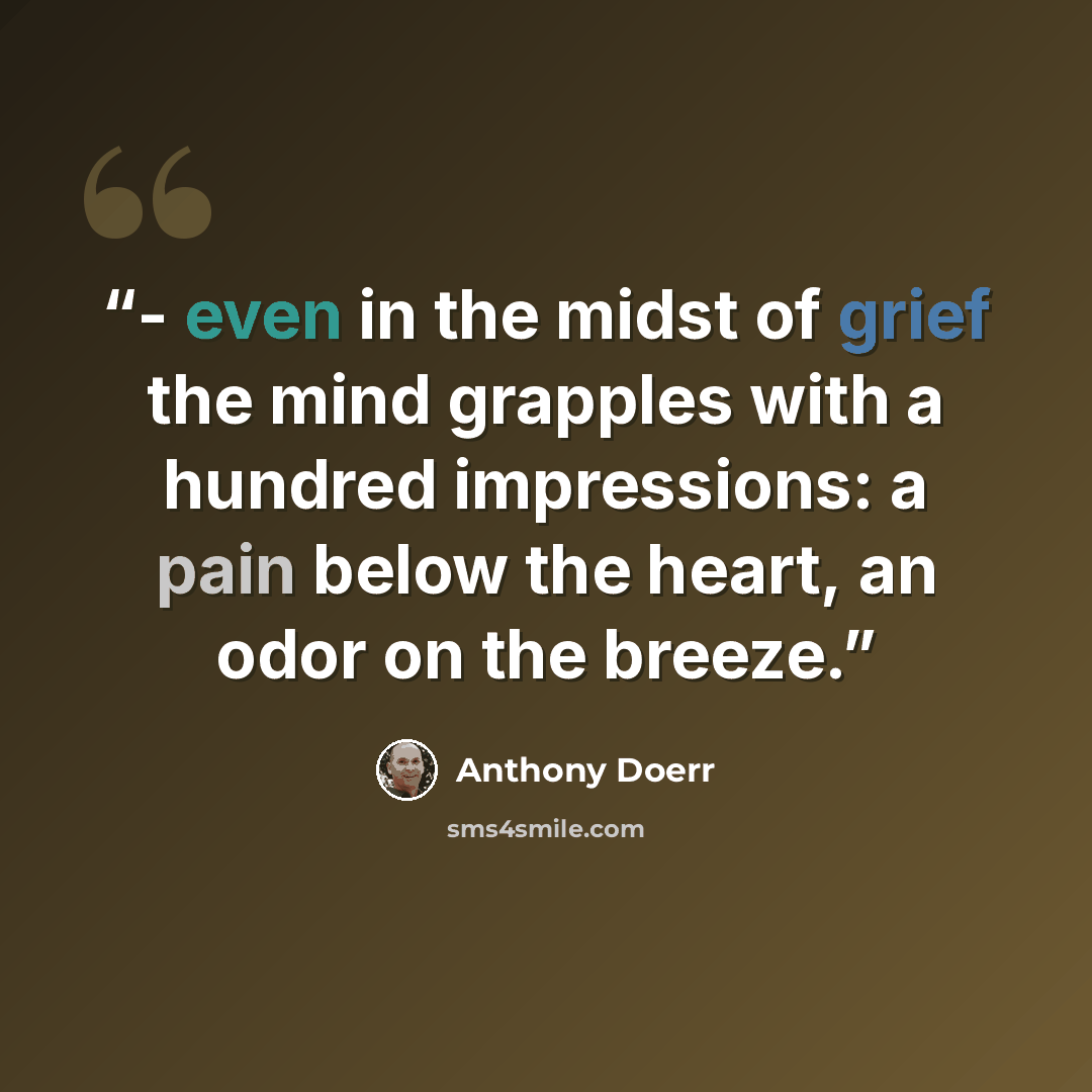 “- even in the midst of grief the mind grapples with a hundred impressions: a pain below the heart, an odor on the breeze.” quote by Anthony Doerr