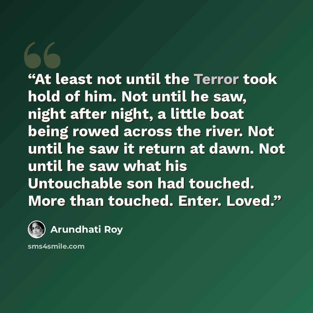 “At least not until the Terror took hold of him. Not until he saw, night after night, a little boat being rowed across the river. Not until he saw it return at dawn. Not until he saw what his Untouchable son had touched. More than touched. Enter. Loved.” quote by Arundhati Roy