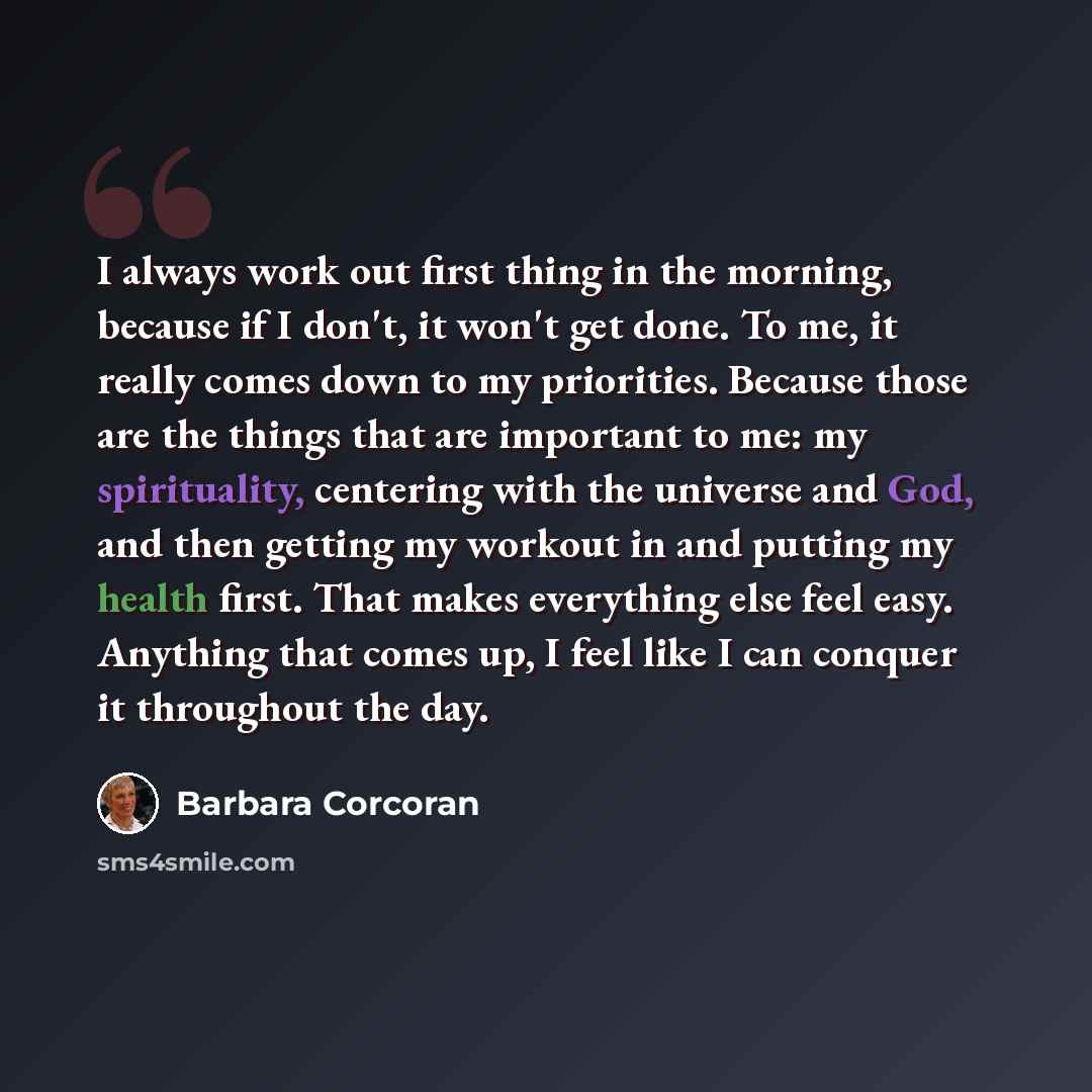 “I always work out first thing in the morning, because if I don't, it won't get done. To me, it really comes down to my priorities. Because those are the things that are important to me: my spirituality, centering with the universe and God, and then getting my workout in and putting my health…” quote by Barbara Corcoran