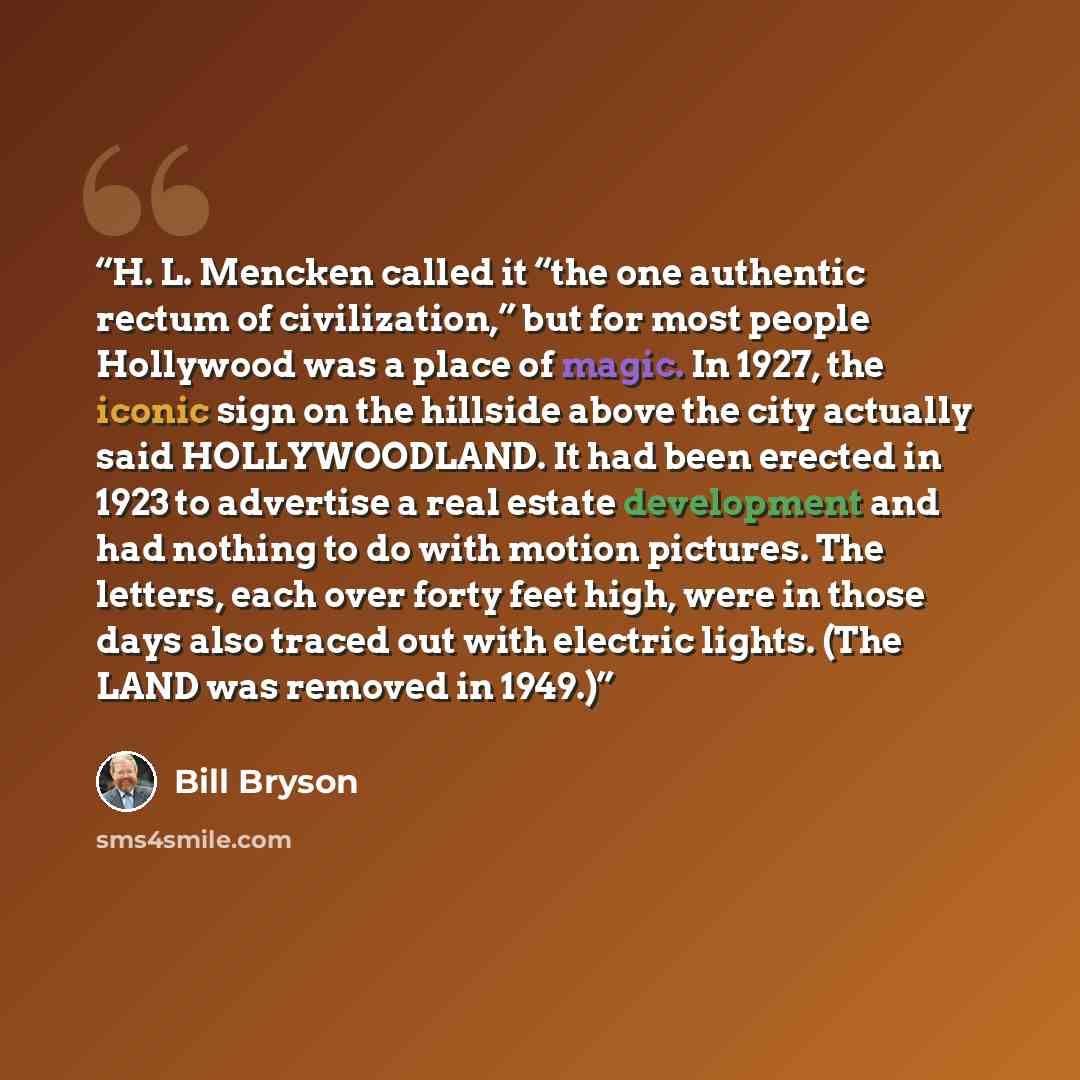 “H. L. Mencken called it “the one authentic rectum of civilization,” but for most people Hollywood was a place of magic. In 1927, the iconic sign on the hillside above the city actually said HOLLYWOODLAND. It had been erected in 1923 to advertise a real estate development and had nothing to do with…” quote by Bill Bryson