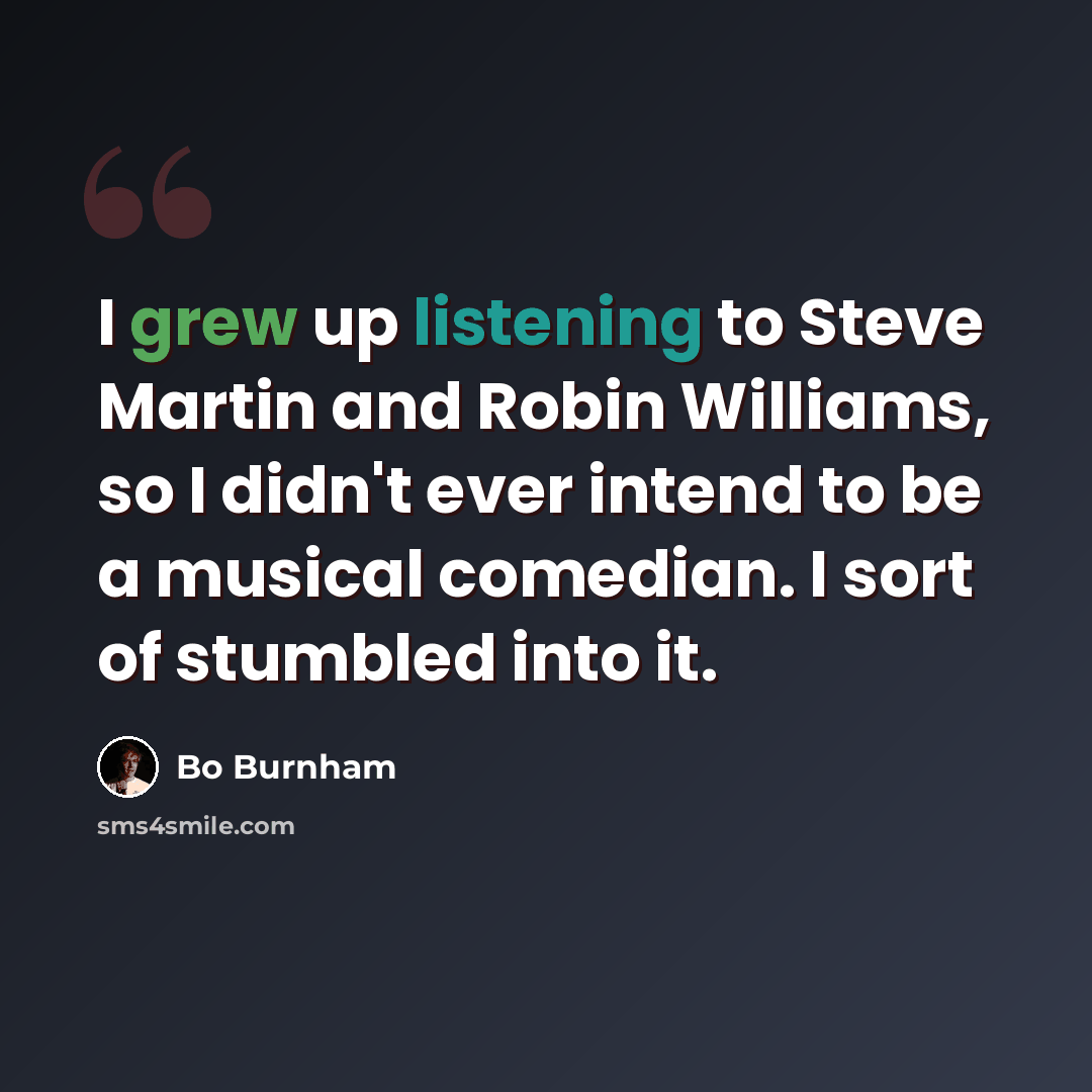 “I grew up listening to Steve Martin and Robin Williams, so I didn't ever intend to be a musical comedian. I sort of stumbled into it.” quote by Bo Burnham