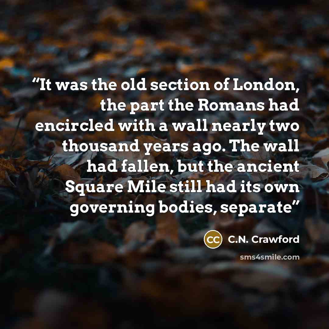 “It was the old section of London, the part the Romans had encircled with a wall nearly two thousand years ago. The wall had fallen, but the ancient Square Mile still had its own governing bodies, separate” quote by C.N. Crawford