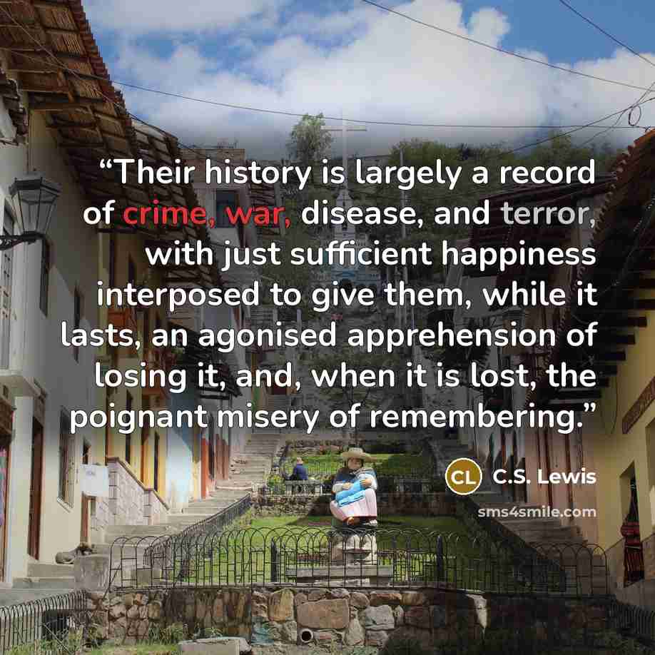 “Their history is largely a record of crime, war, disease, and terror, with just sufficient happiness interposed to give them, while it lasts, an agonised apprehension of losing it, and, when it is lost, the poignant misery of remembering.” quote by C.S. Lewis