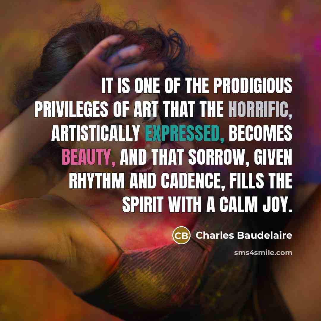 “It is one of the prodigious privileges of art that the horrific, artistically expressed, becomes beauty, and that sorrow, given rhythm and cadence, fills the spirit with a calm joy.” quote by Charles Baudelaire