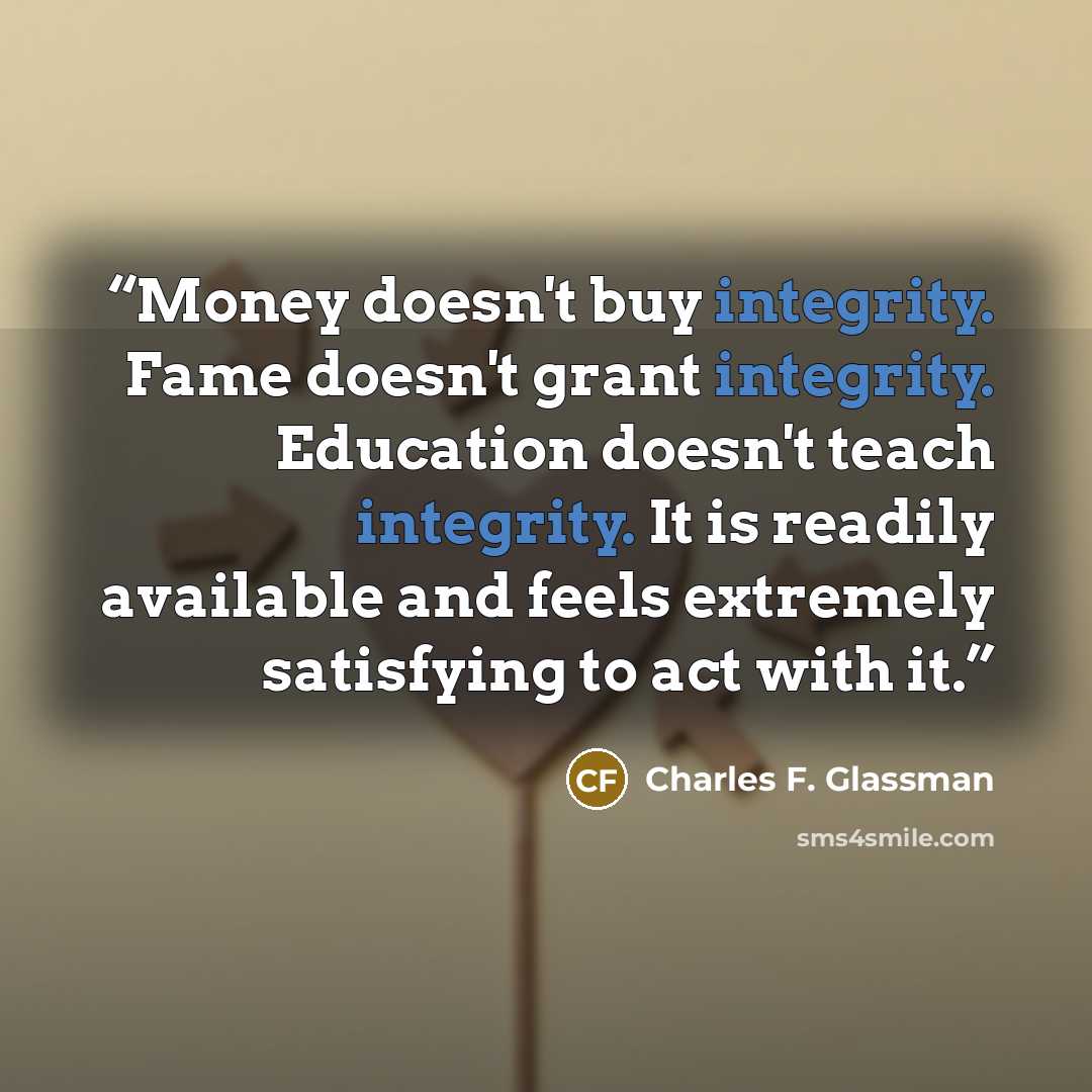 “Money doesn't buy integrity. Fame doesn't grant integrity. Education doesn't teach integrity. It is readily available and feels extremely satisfying to act with it.” quote by Charles F. Glassman