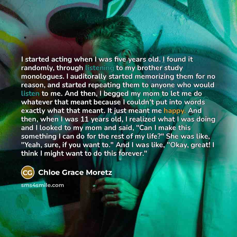 “I started acting when I was five years old. I found it randomly, through listening to my brother study monologues. I auditorally started memorizing them for no reason, and started repeating them to anyone who would listen to me. And then, I begged my mom to let me do whatever that meant because I…” quote by Chloe Grace Moretz
