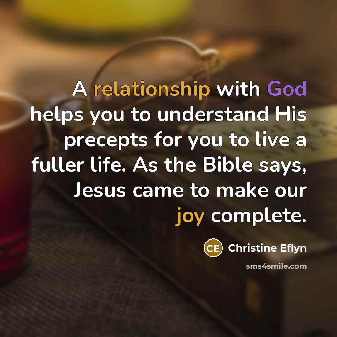 “A relationship with God helps you to understand His precepts for you to live a fuller life. As the Bible says, Jesus came to make our joy complete.” quote by Christine Eflyn