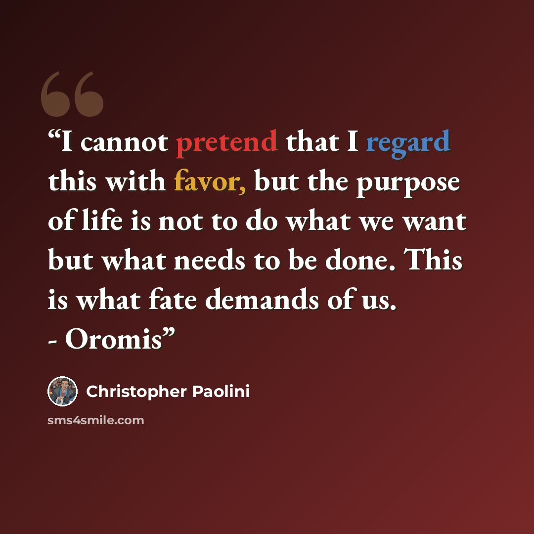 “I cannot pretend that I regard this with favor, but the purpose of life is not to do what we want but what needs to be done. This is what fate demands of us. - Oromis” quote by Christopher Paolini