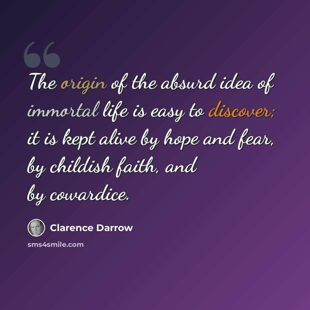 “The origin of the absurd idea of immortal life is easy to discover; it is kept alive by hope and fear, by childish faith, and by cowardice.” quote by Clarence Darrow