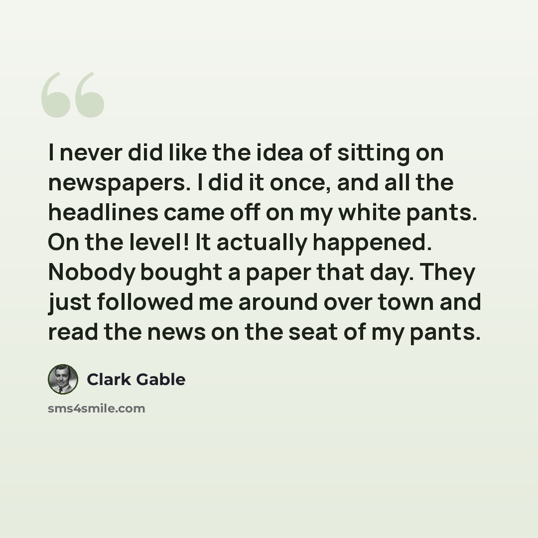 “I never did like the idea of sitting on newspapers. I did it once, and all the headlines came off on my white pants. On the level! It actually happened. Nobody bought a paper that day. They just followed me around over town and read the news on the seat of my pants.” quote by Clark Gable