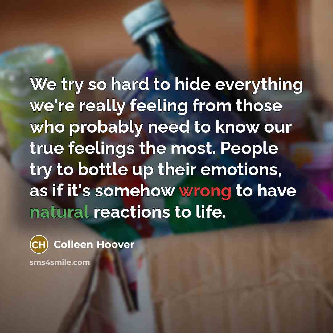 “We try so hard to hide everything we're really feeling from those who probably need to know our true feelings the most. People try to bottle up their emotions, as if it's somehow wrong to have natural reactions to life.” quote by Colleen Hoover