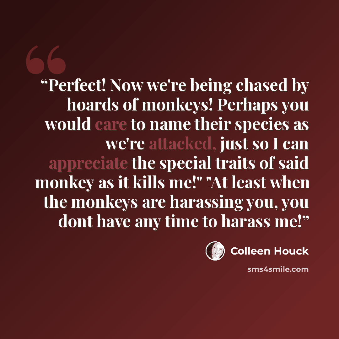 “Perfect! Now we're being chased by hoards of monkeys! Perhaps you would care to name their species as we're attacked, just so I can appreciate the special traits of said monkey as it kills me!" "At least when the monkeys are harassing you, you dont have any time to harass me!” quote by Colleen Houck