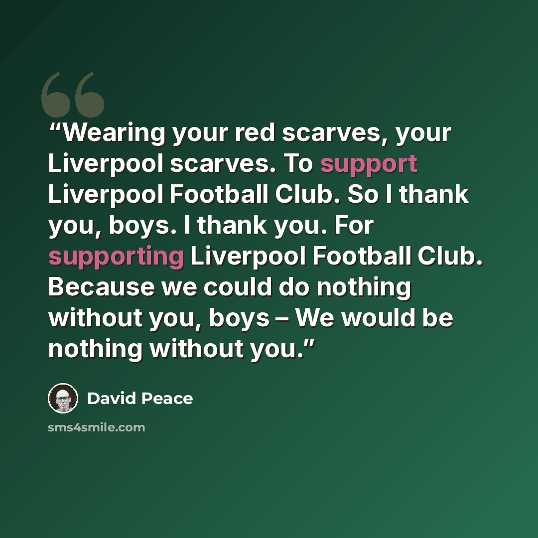 “Wearing your red scarves, your Liverpool scarves. To support Liverpool Football Club. So I thank you, boys. I thank you. For supporting Liverpool Football Club. Because we could do nothing without you, boys – We would be nothing without you.” quote by David Peace