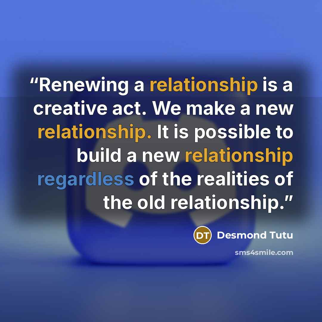 “Renewing a relationship is a creative act. We make a new relationship. It is possible to build a new relationship regardless of the realities of the old relationship.” quote by Desmond Tutu