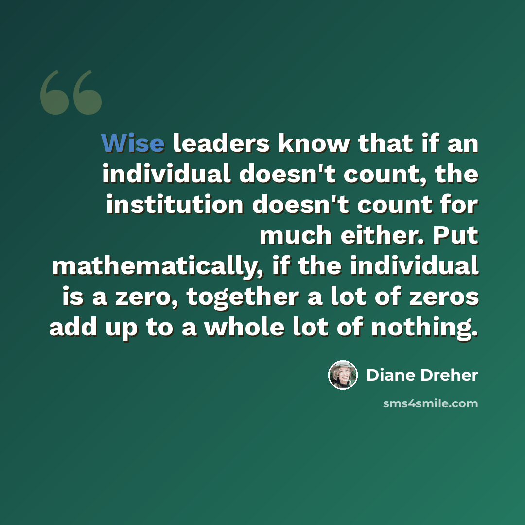 “Wise leaders know that if an individual doesn't count, the institution doesn't count for much either. Put mathematically, if the individual is a zero, together a lot of zeros add up to a whole lot of nothing.” quote by Diane Dreher