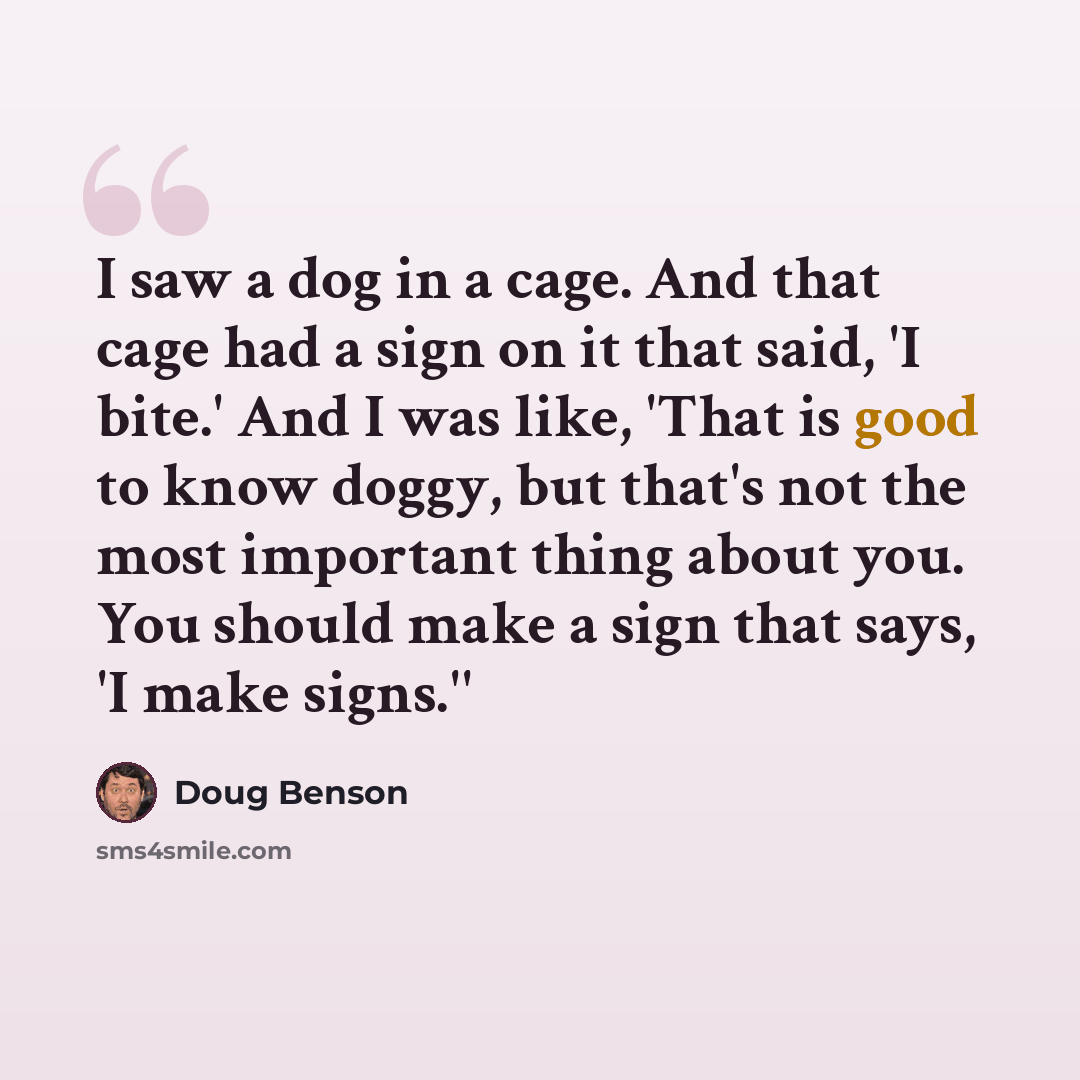 “I saw a dog in a cage. And that cage had a sign on it that said, 'I bite.' And I was like, 'That is good to know doggy, but that's not the most important thing about you. You should make a sign that says, 'I make signs.''” quote by Doug Benson