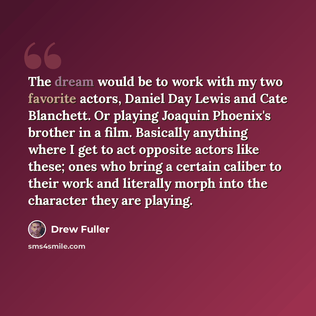 “The dream would be to work with my two favorite actors, Daniel Day Lewis and Cate Blanchett. Or playing Joaquin Phoenix's brother in a film. Basically anything where I get to act opposite actors like these; ones who bring a certain caliber to their work and literally morph into the character they…” quote by Drew Fuller