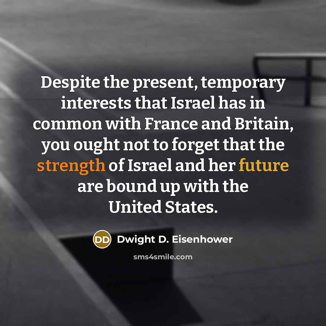 “Despite the present, temporary interests that Israel has in common with France and Britain, you ought not to forget that the strength of Israel and her future are bound up with the United States.” quote by Dwight D. Eisenhower