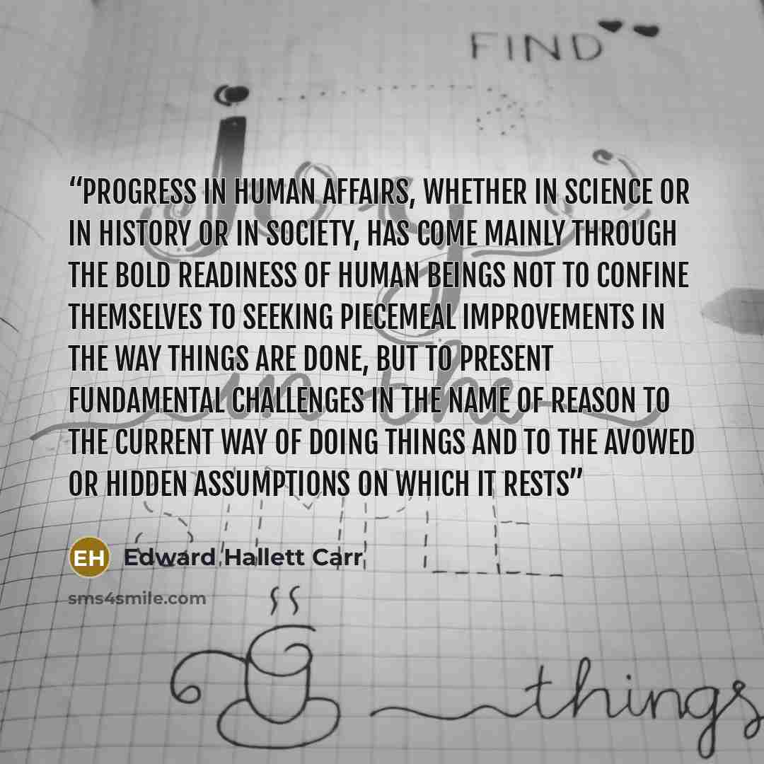 “Progress in human affairs, whether in science or in history or in society, has come mainly through the bold readiness of human beings not to confine themselves to seeking piecemeal improvements in the way things are done, but to present fundamental challenges in the name of reason to the current…” quote by Edward Hallett Carr