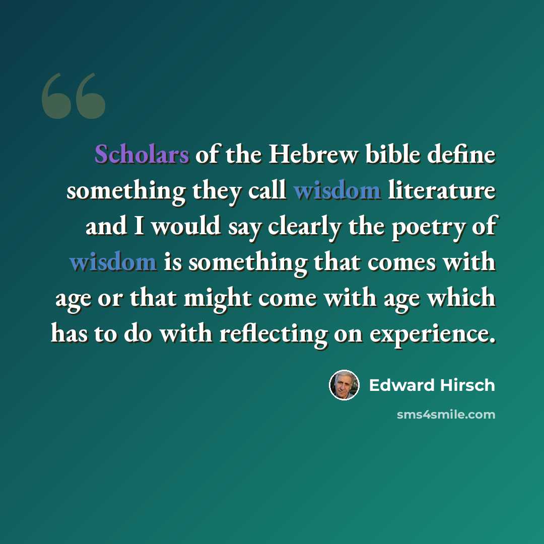 “Scholars of the Hebrew bible define something they call wisdom literature and I would say clearly the poetry of wisdom is something that comes with age or that might come with age which has to do with reflecting on experience.” quote by Edward Hirsch