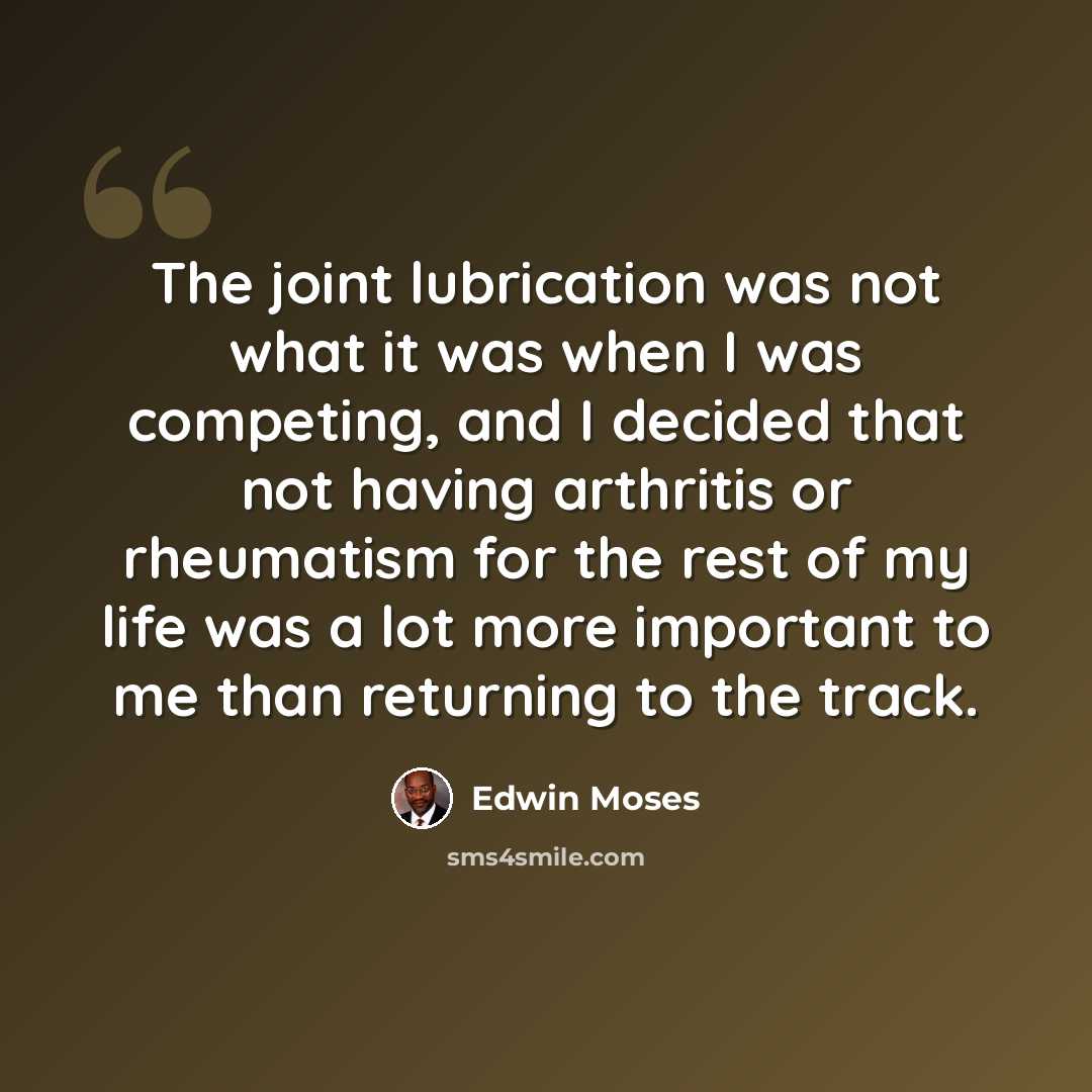 “The joint lubrication was not what it was when I was competing, and I decided that not having arthritis or rheumatism for the rest of my life was a lot more important to me than returning to the track.” quote by Edwin Moses