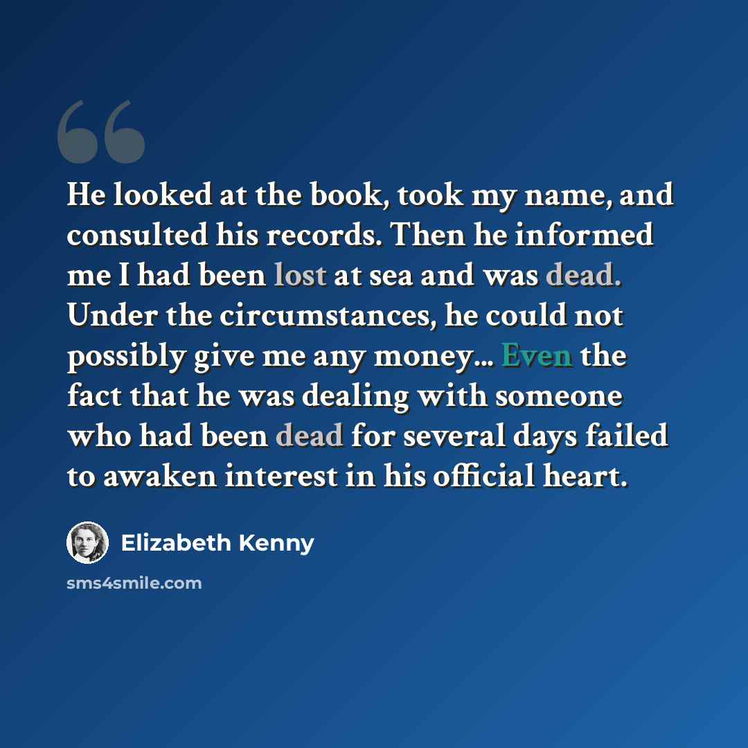 “He looked at the book, took my name, and consulted his records. Then he informed me I had been lost at sea and was dead. Under the circumstances, he could not possibly give me any money... Even the fact that he was dealing with someone who had been dead for several days failed to awaken interest…” quote by Elizabeth Kenny