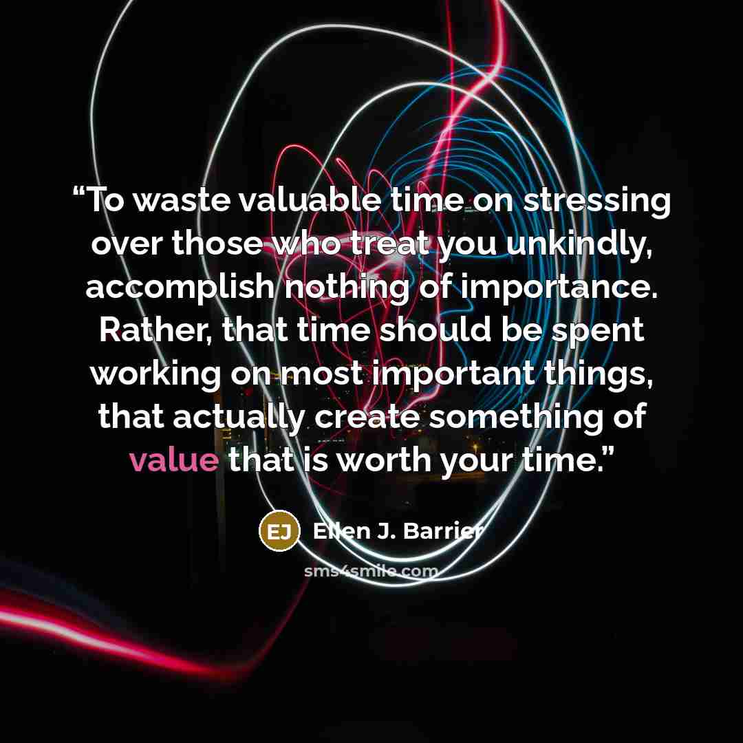 “To waste valuable time on stressing over those who treat you unkindly, accomplish nothing of importance. Rather, that time should be spent working on most important things, that actually create something of value that is worth your time.” quote by Ellen J. Barrier