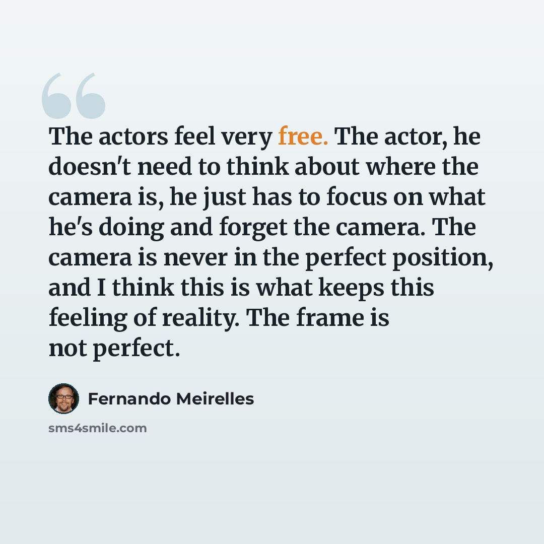 “The actors feel very free. The actor, he doesn't need to think about where the camera is, he just has to focus on what he's doing and forget the camera. The camera is never in the perfect position, and I think this is what keeps this feeling of reality. The frame is not perfect.” quote by Fernando Meirelles