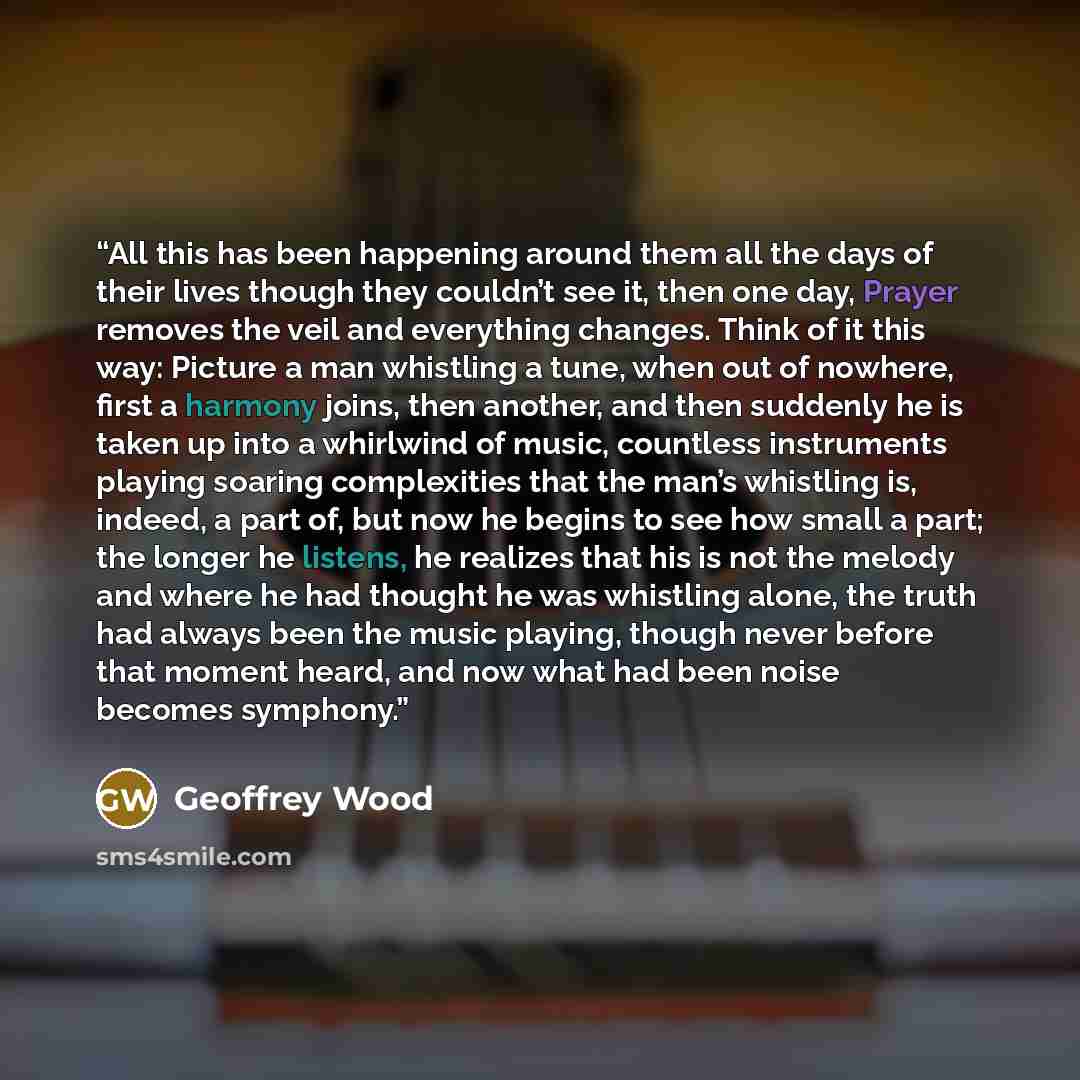 “All this has been happening around them all the days of their lives though they couldn’t see it, then one day, Prayer removes the veil and everything changes. Think of it this way: Picture a man whistling a tune, when out of nowhere, first a harmony joins, then another, and then suddenly he is…” quote by Geoffrey Wood