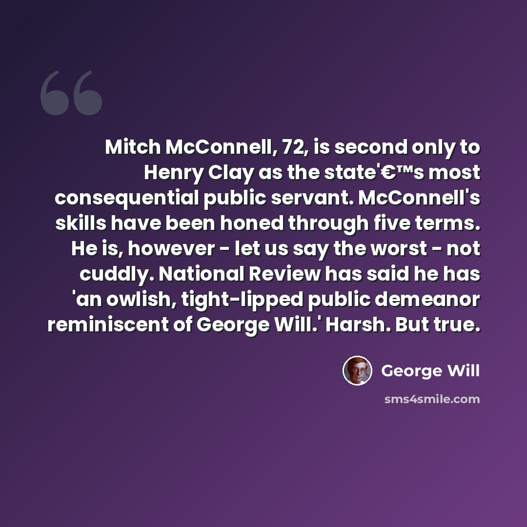 “Mitch McConnell, 72, is second only to Henry Clay as the state'€™s most consequential public servant. McConnell's skills have been honed through five terms. He is, however - let us say the worst - not cuddly. National Review has said he has 'an owlish, tight-lipped public demeanor reminiscent of…” quote by George Will