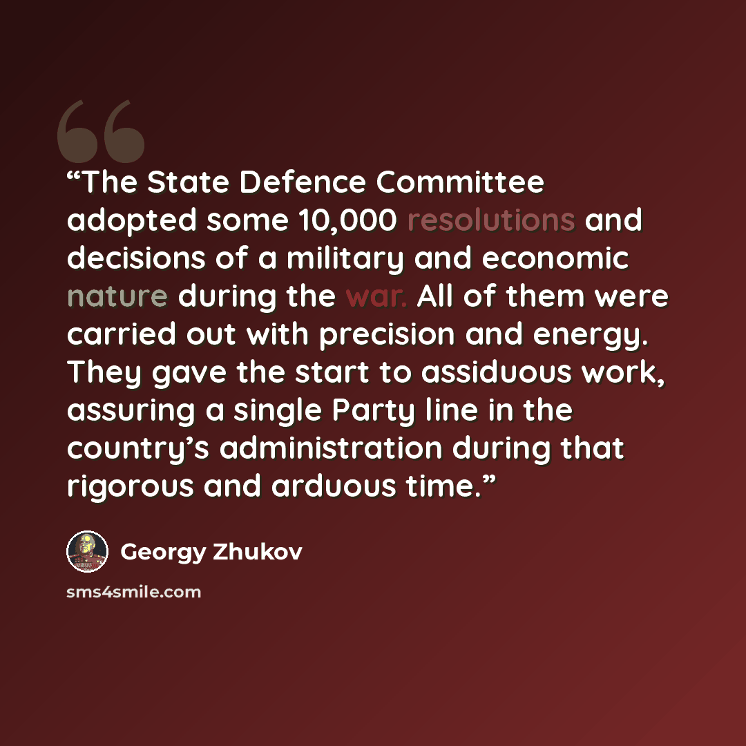 “The State Defence Committee adopted some 10,000 resolutions and decisions of a military and economic nature during the war. All of them were carried out with precision and energy. They gave the start to assiduous work, assuring a single Party line in the country’s administration during that…” quote by Georgy Zhukov