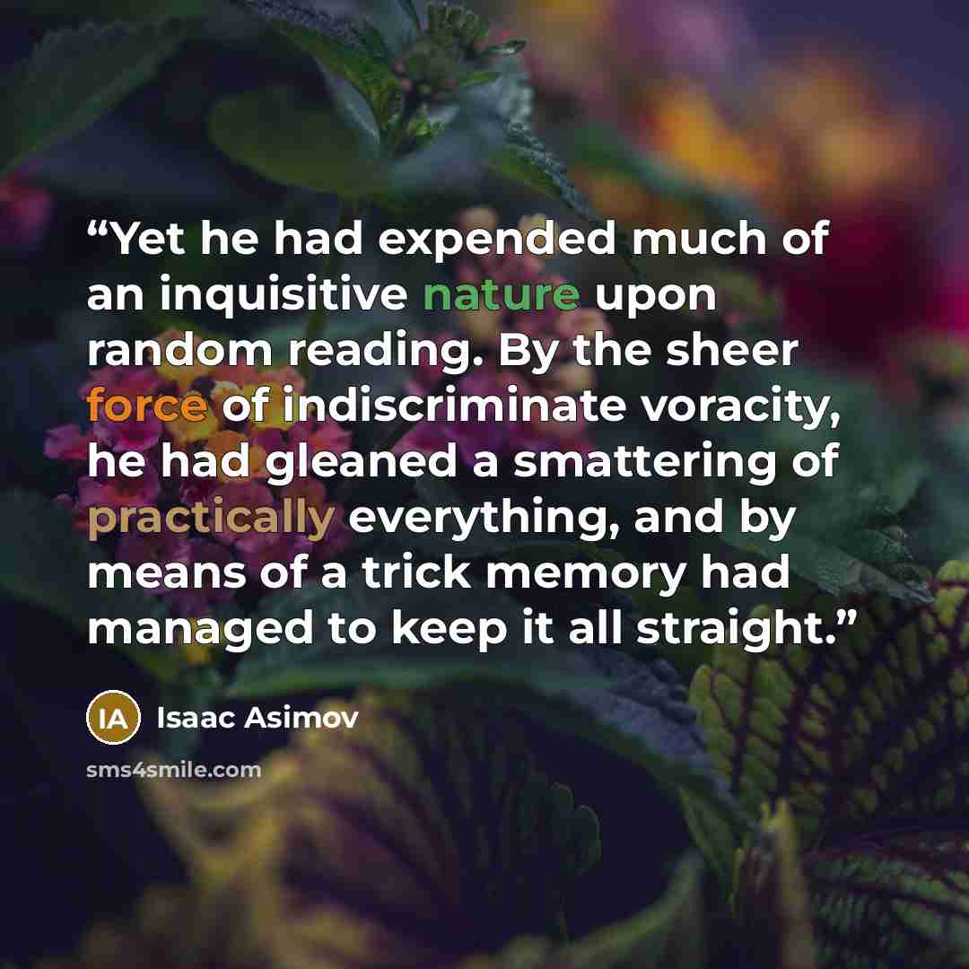 “Yet he had expended much of an inquisitive nature upon random reading. By the sheer force of indiscriminate voracity, he had gleaned a smattering of practically everything, and by means of a trick memory had managed to keep it all straight.” quote by Isaac Asimov