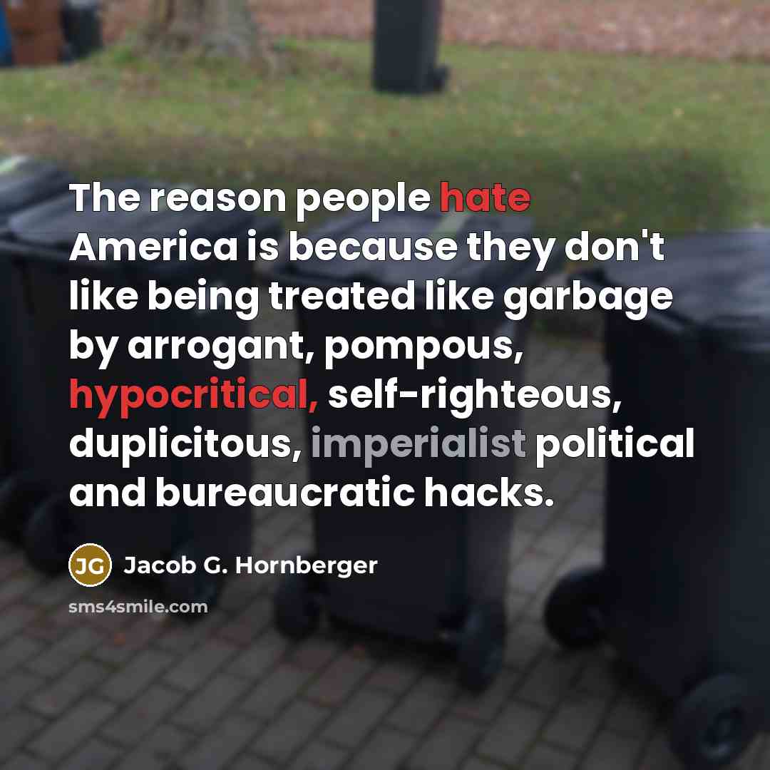 “The reason people hate America is because they don't like being treated like garbage by arrogant, pompous, hypocritical, self-righteous, duplicitous, imperialist political and bureaucratic hacks.” quote by Jacob G. Hornberger