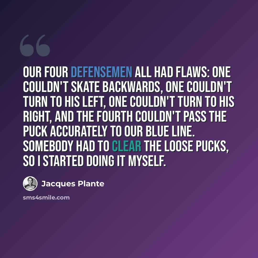 “Our four defensemen all had flaws: one couldn't skate backwards, one couldn't turn to his left, one couldn't turn to his right, and the fourth couldn't pass the puck accurately to our blue line. Somebody had to clear the loose pucks, so I started doing it myself.” quote by Jacques Plante