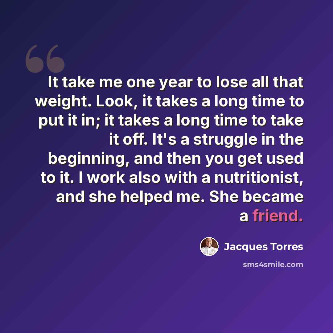 “It take me one year to lose all that weight. Look, it takes a long time to put it in; it takes a long time to take it off. It's a struggle in the beginning, and then you get used to it. I work also with a nutritionist, and she helped me. She became a friend.” quote by Jacques Torres