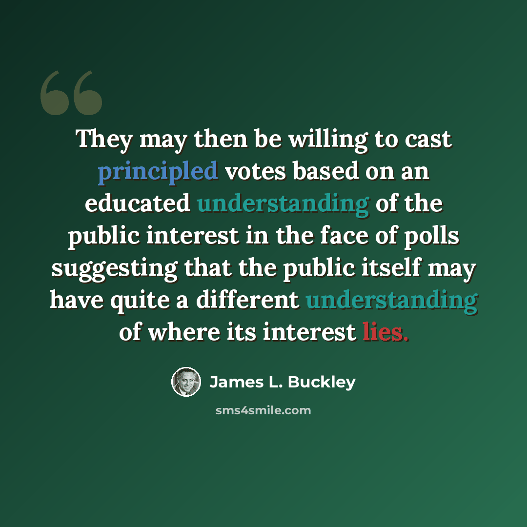 “They may then be willing to cast principled votes based on an educated understanding of the public interest in the face of polls suggesting that the public itself may have quite a different understanding of where its interest lies.” quote by James L. Buckley