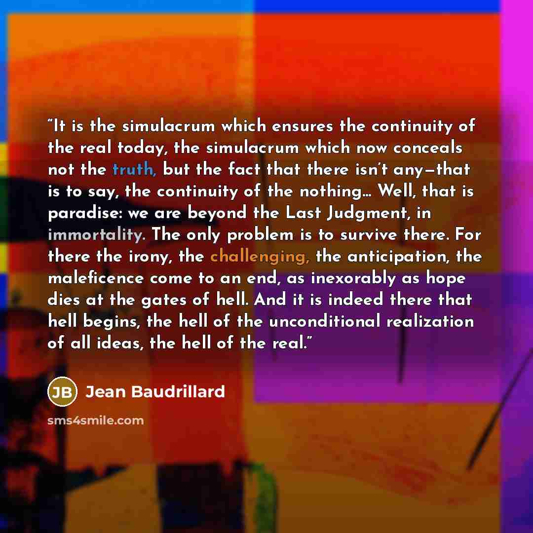“It is the simulacrum which ensures the continuity of the real today, the simulacrum which now conceals not the truth, but the fact that there isn’t any—that is to say, the continuity of the nothing... Well, that is paradise: we are beyond the Last Judgment, in immortality. The only problem is to…” quote by Jean Baudrillard