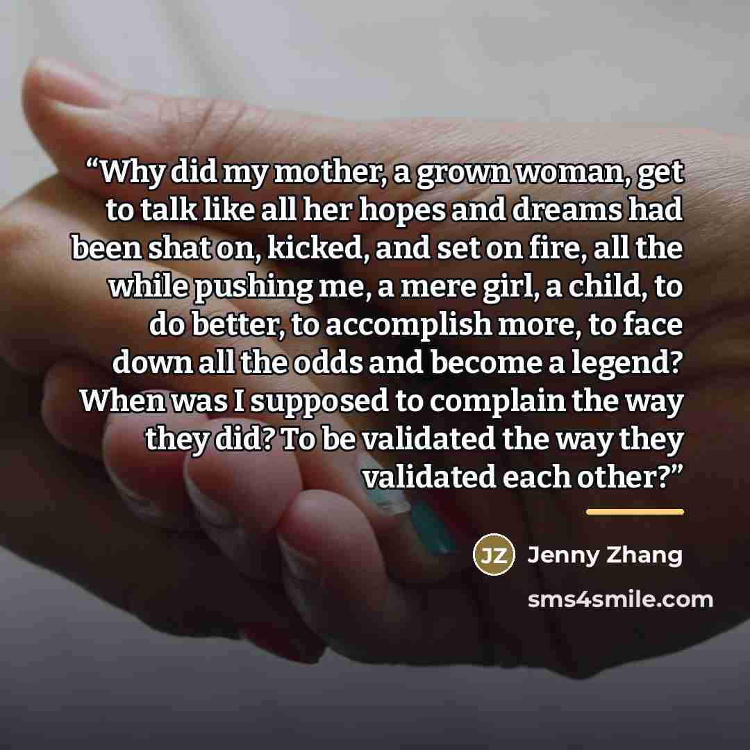 “Why did my mother, a grown woman, get to talk like all her hopes and dreams had been shat on, kicked, and set on fire, all the while pushing me, a mere girl, a child, to do better, to accomplish more, to face down all the odds and become a legend? When was I supposed to complain the way they did?…” quote by Jenny Zhang