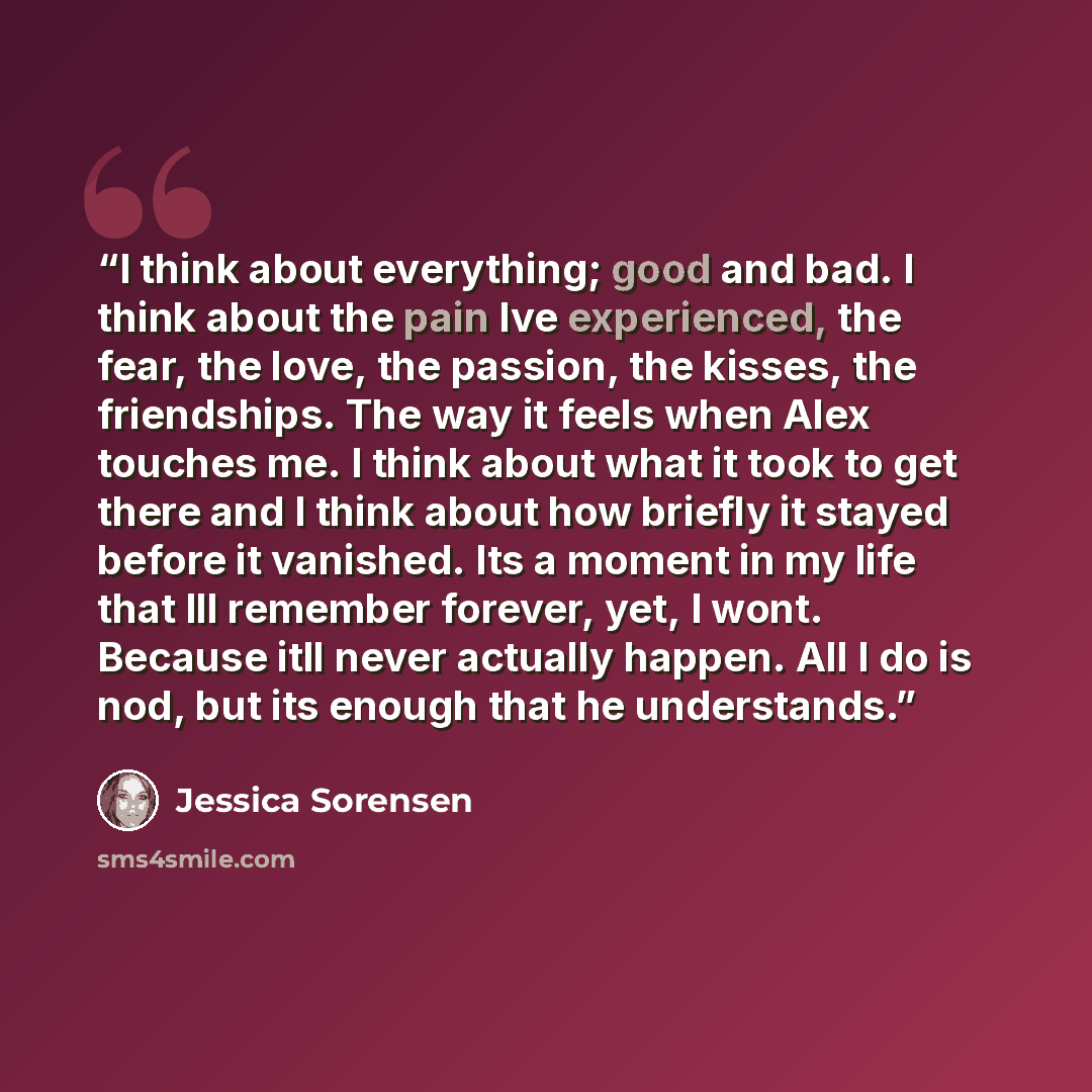 “I think about everything; good and bad. I think about the pain Ive experienced, the fear, the love, the passion, the kisses, the friendships. The way it feels when Alex touches me. I think about what it took to get there and I think about how briefly it stayed before it vanished. Its a moment in…” quote by Jessica Sorensen