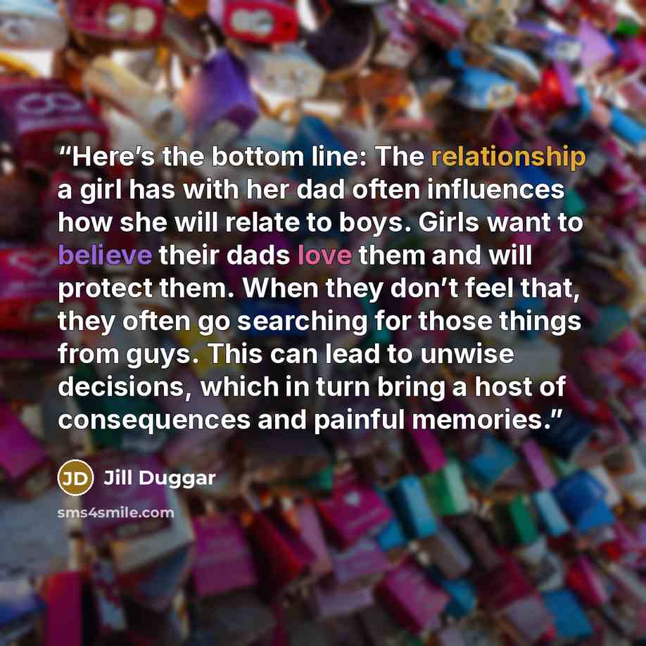“Here’s the bottom line: The relationship a girl has with her dad often influences how she will relate to boys. Girls want to believe their dads love them and will protect them. When they don’t feel that, they often go searching for those things from guys. This can lead to unwise decisions, which…” quote by Jill Duggar